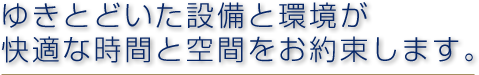 ゆきとどいた設備と環境が快適な時間と空間をお約束します。